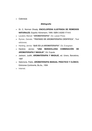 •   Calendula

                              Bibliografía

•   Dr. C. Norman Shealy. ENCICLOPEDIA ILUSTRADA DE REMEDIOS
    NATURALES. España: Könemann, 1999. ISBN 3-8290-1714-6
•   Lavabre, Marcel: “AROMATERAPIA”, Ed. Lasser Press
•   Ryman, Dainele: “TRATADO DE AROMATERAPIA CIENTIFICA”, Tikal
    ediciones.
•   Harding, Jennie: “QUE ES LA AROMATERAPIA”, Ed. Evergreen
•   Hardind,     Jennie:   “UNA   MARAVILLOSA   COMBINACIÓN    DE
    AROMATERAPIA Y MASAJE”, Ed. Cupula.
•   Jackson, Judith, AROMATERAPIA Y MASAJE, ed. Urano, Barcelona,
    1987
•   Salomone, Pablo, AROMATERAPIA MANUAL PRÁCTICO Y CLÍNICO,
    Ediciones Continente, Bs.As., 1994
•   Internet.
 