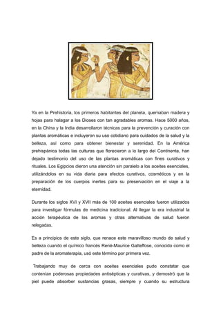 Ya en la Prehistoria, los primeros habitantes del planeta, quemaban madera y
hojas para halagar a los Dioses con tan agradables aromas. Hace 5000 años,
en la China y la India desarrollaron técnicas para la prevención y curación con
plantas aromáticas e incluyeron su uso cotidiano para cuidados de la salud y la
belleza, así como para obtener bienestar y serenidad. En la América
prehispánica todas las culturas que florecieron a lo largo del Continente, han
dejado testimonio del uso de las plantas aromáticas con fines curativos y
rituales. Los Egipcios dieron una atención sin paralelo a los aceites esenciales,
utilizándolos en su vida diaria para efectos curativos, cosméticos y en la
preparación de los cuerpos inertes para su preservación en el viaje a la
eternidad.

Durante los siglos XVI y XVII más de 100 aceites esenciales fueron utilizados
para investigar fórmulas de medicina tradicional. Al llegar la era industrial la
acción terapéutica de los aromas y otras alternativas de salud fueron
relegadas.

Es a principios de este siglo, que renace este maravilloso mundo de salud y
belleza cuando el químico francés René-Maurice Gatteffose, conocido como el
padre de la aromaterapia, usó este término por primera vez.

Trabajando muy de cerca con aceites esenciales pudo constatar que
contenían poderosas propiedades antisépticas y curativas, y demostró que la
piel puede absorber sustancias grasas, siempre y cuando su estructura
 