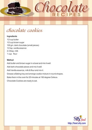 chocolate cookies
Ingredients
1/2 cup butter
1/2 cup brown sugar
100 gm. dark chocolate (small pieces)
1/2 tsp. vanilla essence
2-3 tbsp. milk
1 cup flour
Method
Add butter and brown sugar in a bowl and mix it well.
Add dark chocolate pieces and mix it well.
Add Vanilla essence, milk & flour and mix it.
Grease a Baking tray and arrange cookie mixture in round shapes.
Bake them in the oven for 20 minutes at 180 degree Celsius.
Chocolate Cookies are ready to eat.
 