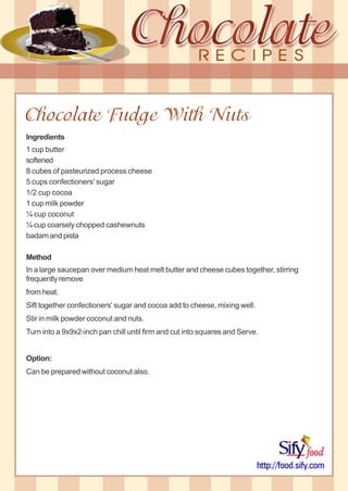 Chocolate Fudge With Nuts
Ingredients
1 cup butter
softened
8 cubes of pasteurized process cheese
5 cups confectioners' sugar
1/2 cup cocoa
1 cup milk powder
¼ cup coconut
¼ cup coarsely chopped cashewnuts
badam and pista
Method
In a large saucepan over medium heat melt butter and cheese cubes together, stirring
frequently remove
from heat.
Sift together confectioners' sugar and cocoa add to cheese, mixing well.
Stir in milk powder coconut and nuts.
Turn into a 9x9x2-inch pan chill until firm and cut into squares and Serve.
Option:
Can be prepared without coconut also.
 