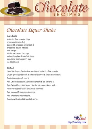 Chocolate Liquer Shake
Ingredients
instant coffee powder 1 tsp
green cardamom 3-4
blanced & chopped almonds 5-6
chocolate sauce 4 tbsps
milk 2 cups
vanilla ice cream 2 scoops
swiss chocolate liquer 3-4 tbsps
sweetend fresh cream 1 cup
ice as requerd
Method
Heat 3-4 tbsps of water in a pan & add instant coffee powder .
Crush green cardamom & add in the coffee & strain the mixture.
Drain the mixture & cool it.
Add Chocolate sauce,Vanilla ice cream & ice & blend it.
Add Swiss Chocolate liquer , Vanilla ice cream & mix well.
Pour into a glass.Glass should be half filled.
Add blanced & chopped Almonds.
Add sweetend fresh cream .
Garnish with sliced Almonds & serve.
 