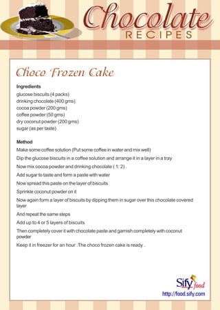 Choco Frozen Cake
Ingredients
glucose biscuits (4 packs)
drinking chocolate (400 gms)
cocoa powder (200 gms)
coffee powder (50 gms)
dry coconut powder (200 gms)
sugar (as per taste)
Method
Make some coffee solution (Put some coffee in water and mix well)
Dip the glucose biscuits in a coffee solution and arrange it in a layer in a tray
Now mix cocoa powder and drinking chocolate ( 1: 2) .
Add sugar to taste and form a paste with water
Now spread this paste on the layer of biscuits
Sprinkle coconut powder on it
Now again form a layer of biscuits by dipping them in sugar over this chocolate covered
layer
And repeat the same steps
Add up to 4 or 5 layers of biscuits
Then completely cover it with chocolate paste and garnish completely with coconut
powder
Keep it in freezer for an hour .The choco frozen cake is ready .
 