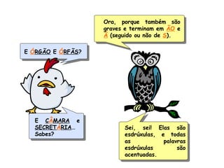 E ÓRGÃO E ÓRFÃS?
Ora, porque também são
graves e terminam em ÃO e
Ã (seguido ou não de S).
E CÂMARA e
SECRETÁRIA…
Sabes?
Sei, sei! Elas são
esdrúxulas, e todas
as palavras
esdrúxulas são
acentuadas.
 