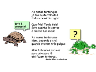 Isto é
connosco?
As manas tartarugas
já são muito velhotas
todas cheias de rugas:
Que frio! Tarde feia!
Esta casinha às costas
é mesmo boa ideia!
As manas tartarugas
lêem, bebendo o chá,
quando avistam três pulgas:
Mau! Letrinhas escuras
para cá e para lá
até fazem tonturas…
Maria Alberta Menéres
?
 