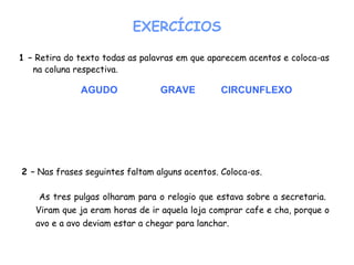 1 – Retira do texto todas as palavras em que aparecem acentos e coloca-as
na coluna respectiva.
EXERCÍCIOS
AGUDO GRAVE CIRCUNFLEXO
2 – Nas frases seguintes faltam alguns acentos. Coloca-os.
As tres pulgas olharam para o relogio que estava sobre a secretaria.
Viram que ja eram horas de ir aquela loja comprar cafe e cha, porque o
avo e a avo deviam estar a chegar para lanchar.
 