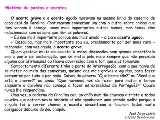 História de pontos e acentos
O acento grave e o acento agudo moravam na mesma linha do caderno de
capa azul da Carolina. Costumavam conversar um com o outro sobre coisas que
lhes vinham à cabeça, umas mais importantes outras menos, mas todas elas
relacionadas com os sons que têm as palavras.
− Eu sou mais importante porque sou mais usado − dizia o acento agudo.
− Desculpa, mas mais importante sou eu, precisamente por ser mais raro −
respondia, com voz aguda, o acento grave.
Quem gostava muito de assistir a estas discussões sem grande importância
era o ponto de exclamação, que se metia pelo meio sempre que não percebia
alguma das afirmações ou ficava aborrecido com o tom que elas tomavam.
Comportamento diferente tinha o ponto de interrogação, com a sua mania de
se meter no meio das conversas, mesmo das mais graves e agudas, para fazer
perguntas por tudo e por nada. Coisas do género: “Que horas são?” ou “Será que
está a chover?” ou ainda “Que havemos nós de fazer para matar o tempo
enquanto a Carolina não começa a fazer os exercícios de Português?” Quase
nunca lhe respondiam.
Uma vez, o caderno da Carolina caiu ao chão num dia chuvoso e triste e todos
aqueles que entram nesta história só não apanharam uma grande molha porque a
vírgula foi a correr chamar o acento circunflexo e ficaram todos muito
abrigados debaixo do seu chapéu.
José Jorge Letria
Edições Desabrochar
 