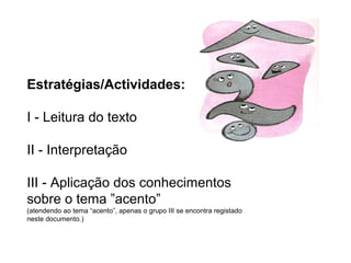 Estratégias/Actividades:
I - Leitura do texto
II - Interpretação
III - Aplicação dos conhecimentos
sobre o tema ”acento”
(atendendo ao tema “acento”, apenas o grupo III se encontra registado
neste documento.)
 