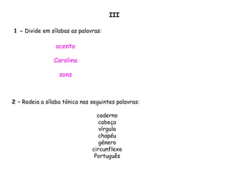 1 - Divide em sílabas as palavras:
acento
Carolina
sons
2 – Rodeia a sílaba tónica nas seguintes palavras:
caderno
cabeça
vírgula
chapéu
género
circunflexo
Português
III
 