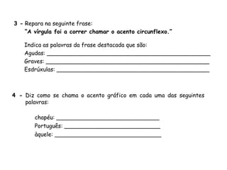 3 - Repara na seguinte frase:
“A vírgula foi a correr chamar o acento circunflexo.”
Indica as palavras da frase destacada que são:
Agudas: ______________________________________________
Graves: ______________________________________________
Esdrúxulas: ___________________________________________
4 - Diz como se chama o acento gráfico em cada uma das seguintes
palavras:
chapéu: _____________________________
Português: ___________________________
àquele: ______________________________
 