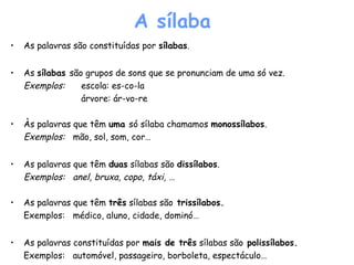 A sílaba
• As palavras são constituídas por sílabas.
• As sílabas são grupos de sons que se pronunciam de uma só vez.
Exemplos: escola: es-co-la
árvore: ár-vo-re
• Às palavras que têm uma só sílaba chamamos monossílabos.
Exemplos: mão, sol, som, cor…
• As palavras que têm duas sílabas são dissílabos.
Exemplos: anel, bruxa, copo, táxi, …
• As palavras que têm três sílabas são trissílabos.
Exemplos: médico, aluno, cidade, dominó…
• As palavras constituídas por mais de três sílabas são polissílabos.
Exemplos: automóvel, passageiro, borboleta, espectáculo…
 