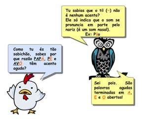 Como tu és tão
sabichão, sabes por
que razão PAPÁ, PÉ e
AVÓ têm acento
agudo?
Tu sabias que o til (~) não
é nenhum acento?
Ele só indica que o som se
pronuncia em parte pelo
nariz (é um som nasal).
Ex: Pão
Sei pois. São
palavras agudas
terminadas em A,
E e O abertos!
 