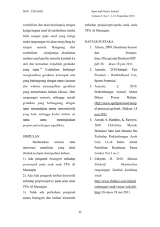 ISSN : 2302-688X Sport and Fitness Journal
Volume 3, No.3 : 1-12, Nopember 2015
11
cerebellum dan akan bersinapsis dengan
ketiga bagian saraf di cerebellum, ketika
telah sampai pada saraf yang ketiga
maka rangsangan ini akan menyilang ke
tempat semula. Rangsang dari
cerebellum selanjutnya disalurkan
melalui saraf perifer motorik kembali ke
otot dan kemudian terjadilah gerakakn
yang tepat.14
Cerebelum berfungsi
menghasilkan gerakkan kelompok otot
yang berlangsung dengan tepat (sasaran
dan waktu) menampilkan gerakkan
yang memerlukan latihan khusus. Dari
rangsangan sensoris sehingga terjadi
gerakkan yang berlangsung dengan
tepat menandakan peran sensomotorik
yang baik, sehingga kedua latihan ini
sama sama meningkatkan
propioceptivedengan signifikan.
SIMPULAN
Berdasarkan analisis data
intervensi penelitian yang telah
dilakukan dapat disimpulkan bahwa:
1) Ada pengaruh braingym terhadap
proioseptik pada anak anak TPA Al
Mustaqim
2). Ada Ada pengaruh latihan kinestetik
terhadap proprioceptive pada anak anak
TPA Al Mustaqim
3). Tidak ada perbedaan pengaruh
antara braingym dan latihan kinestetik
terhadap propioceptivepada anak anak
TPA Al Mustaqim.
DAFTAR PUSTAKA
1. Alimin, 2009. Hambatan Sensori
dan Persepsi.
http://file.upi.edu/Direktori/FIP/
pdf. Di akses 18 juni 2011.
2. Anonim, 2010.Sampel Test
Protokol – WobbleBoard Test,
Sports Potensial.
3. Ariyanti, L. 2010.
Perkembangan Sensori Motor
Dalam Proses Belajar.
Http://www.sportpotensial/samp
el-protocol.cgi.html. Diakses 15
juni 2011.
4. Asiyah. S. Hardjito, K. Suwoyo.
2010. Efektifitas Metode
Stimulasi Satu Jam Besama Ibu
Terhadap Perkembangan Anak
Usia 12-24 bulan. Jurnal
Penelitian Kesehatan Suara
Forikes Vol.1 no 2.
5. Cahyani, D. 2010. Mainan
Edukatif Memberikan
rangsangan Tumbuh Kembang
Anak.
http://www.ibubayi.com/id/perk
embangan+anak+masa+sekolah.
html. Di akses 28 mei 2011.
 