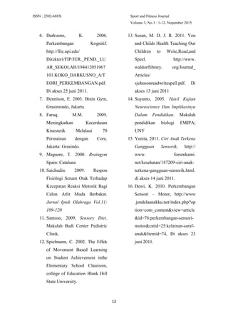 ISSN : 2302-688X Sport and Fitness Journal
Volume 3, No.3 : 1-12, Nopember 2015
12
6. Darkusno, K. 2006.
Perkembangan Kognitif.
http://file.upi.edu/
Direktori/FIP/JUR._PEND._LU
AR_SEKOLAH/194412051967
101.KOKO_DARKUSNO_A/T
EORI_PERKEMBANGAN.pdf.
Di akses 25 juni 2011.
7. Dennison, E. 2003. Brain Gym,
Grasinsindo, Jakarta.
8. Faruq, M.M. 2009.
Meningkatkan Kecerdasan
Kinestetik Melalaui 70
Permainan dengan Core.
Jakarta: Grasindo.
9. Maguere, T. 2000. Braingym
Spain: Cataluna
10. Saichudin. 2009. Respon
Fisiologi Senam Otak Terhadap
Kecepatan Reaksi Motorik Bagi
Calon Atlit Muda Berbakat.
Jurnal Iptek Olahraga Vol.11:
109-120
11. Santoso, 2009, Sensory Diet.
Makalah Budi Center Pediatric
Clinik.
12. Spielmann, C. 2002. The Effek
of Movement Based Learning
on Student Achievement inthe
Elementary School Clasroom,
college of Education Blank Hill
State University.
13. Susan, M. D. J. R. 2011. You
and Childs Health Teaching Our
Children to Write,Read,and
Speel. http://www.
waldorflibrary. org/Journal_
Articles/
sjohnsonreadwritespell.pdf. Di
akses 13 juni 2011
14. Suyanto, 2005. Hasil Kajian
Neuroscience Dan Implikasinya
Dalam Pendidikan. Makalah
pendidikan biologi FMIPA;
UNY
15. Yenita, 2011. Ciri Anak Terkena
Gangguan Sensorik, http://
www. forumkami.
net/kesehatan/147209-ciri-anak-
terkena-gangguan-sensorik.html.
di akses 14 juni 2011.
16. Dewi, K. 2010. Perkembangan
Sensori – Motor, http://www
.jendelaanakku.net/index.php?op
tion=com_content&view=article
&id=76:perkembangan-sensori-
motor&catid=25:kelainan-saraf-
anak&Itemid=74, Di akses 23
juni 2011.
 