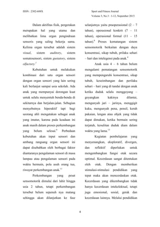 ISSN : 2302-688X Sport and Fitness Journal
Volume 3, No.3 : 1-12, Nopember 2015
4
Dalam aktifitas fisik, pergerakan
merupakan hal yang utama dan
melibatkan lima organ pengindraan
sensoris yang saling bekerja sama.
Kelima organ tersebut adalah sistem
visual, sistem auditory, sistem
somatosensori, sistem gustatory, sistem
olfactory.1
Kebutuhan untuk melakukan
kombinasi dari satu organ sensori
dengan organ sensori yang lain sering
kali berlanjut sampai usia sekolah. Ada
anak yang mempunyai dorongan kuat
untuk selalu menyentuh benda-benda di
sekitarnya dan berjalan-jalan. Sebagian
menyebutnya hiperaktif tapi bagi
seorang ahli mengatakan sebagai anak
yang imatur, karena pada keadaan ini
anak masih dalam proses perkembangan
yang belum selesai.6
Perbedaan
kebutuhan akan input sensori dan
ambang rangsang organ sensori ini
dapat disebabkan oleh berbagai faktor
diantaranya pengalaman sensori di masa
lampau atau pengalaman sensori pada
waktu bermain, pola asuh orang tua,
riwayat perkembangan anak.11
Perkembangan yang pesat
sensomotorik dimulai dari lahir hingga
usia 2 tahun, tetapi perkembangan
tersebut belum sepenuh nya matang
sehingga akan dilanjutkan ke fase
selanjutnya yaitu praoperasional (2 – 7
tahun), operasional konkrit (7 – 11
tahun), operasional formal (11 – 15
tahun).6
Proses kematangan sistem
sensomotorik berkaitan dengan daya
konsentrasi, sikap tubuh, prilaku sehari
– hari dan intelegensi pada anak.4
Anak usia 4 – 6 tahun belum
mengalami pematangan sensomotorik
yang mempengaruhi konsentrasi, sikap
tubuh, keseimbangan dan perilaku
sehari – hari yang di tandai dengan anak
ketika duduk selalu menggoyang –
goyangkan kakinya dilantai,
mengunyah jari – jarinya, menggigit
kuku, mengunyah pena, pensil, kerah
pakaian, lengan atau objek yang tidak
dapat dimakan, ketika bermain sering
terjatuh, kesulitan duduk diam dalam
waktu yang lama.13
Kegiatan pembelajaran yang
menyenangkan, eksploratif, divergen,
dan reflektif diperlukan untuk
mengembangkan fungsi otak secara
optimal. Kecerdasan sangat ditentukan
oleh otak. Dengan memberikan
stimulasi-stimulasi pendidikan yang
tepat maka akan mencerdaskan otak.
Kecerdasan yang dikembangkan tidak
hanya kecerdasan intekelektual, tetapi
juga emosional, sosial, gerak dan
kecerdasan lainnya. Melalui pendidikan
 