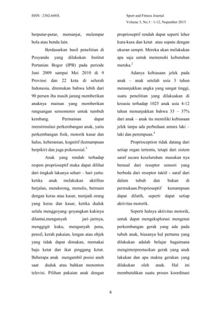 ISSN : 2302-688X Sport and Fitness Journal
Volume 3, No.3 : 1-12, Nopember 2015
6
berputar-putar, memanjat, melempar
bola atau benda lain.
Berdasarkan hasil penelitian di
Posyandu yang dilakukan Institut
Pertanian Bogor (IPB) pada periode
Juni 2009 sampai Mei 2010 di 9
Provinsi dan 22 kota di seluruh
Indonesia, ditemukan bahwa lebih dari
90 persen ibu masih jarang memberikan
anaknya mainan yang memberikan
rangsangan sensomotor untuk tumbuh
kembang. Permainan dapat
menstimulasi perkembangan anak, yaitu
perkembangan fisik, motorik kasar dan
halus, keberanian, kognitif (kemampuan
berpikir) dan juga psikososial.5
Anak yang rendah terhadap
respon proprioseptif maka dapat dilihat
dari tingkah lakunya sehari – hari yaitu:
ketika anak melakukan aktifitas
berjalan, mendorong, menulis, bermain
dengan keras atau kasar, menjadi orang
yang keras dan kasar, ketika duduk
selalu menggoyang–goyangkan kakinya
dilantai,mengunyah jari–jarinya,
menggigit kuku, mengunyah pena,
pensil, kerah pakaian, lengan atau objek
yang tidak dapat dimakan, memakai
baju ketat dan ikat pinggang ketat.
Beberapa anak mengambil posisi aneh
saat duduk atau bahkan menonton
televisi. Pilihan pakaian anak dengan
proprioseptif rendah dapat seperti leher
kura-kura dan ketat atau sepatu dengan
ukuran sempit. Mereka akan melakukan
apa saja untuk memenuhi kebutuhan
mereka.2
Adanya kebiasaan jelek pada
anak – anak setelah usia 3 tahun
menunjukkan angka yang sangat tinggi,
suatu penelitian yang dilakuakan di
kroasia terhadap 1025 anak usia 4-12
tahun menunjukkan bahwa 33 – 37%
dari anak – anak itu memiliki kebiasaan
jelek tanpa ada perbedaan antara laki –
laki dan perempuan.4
Proprioception tidak datang dari
setiap organ tertentu, tetapi dari sistem
saraf secara keseluruhan. masukan nya
berasal dari reseptor sensori yang
berbeda dari reseptor taktil - saraf dari
dalam tubuh dan bukan di
permukaan.Proprioseptif kemampuan
dapat dilatih, seperti dapat setiap
aktivitas motorik.
Seperti halnya aktivitas motorik,
untuk dapat mengeksplorasi mengenai
perkembangan gerak yang ada pada
tubuh anak, biasanya hal pertama yang
dilakukan adalah belajar bagaimana
menginterprestasikan gerak yang anak
lakukan dan apa makna gerakan yang
dilakukan oleh anak. Hal ini
membutuhkan suatu proses koordinasi
 