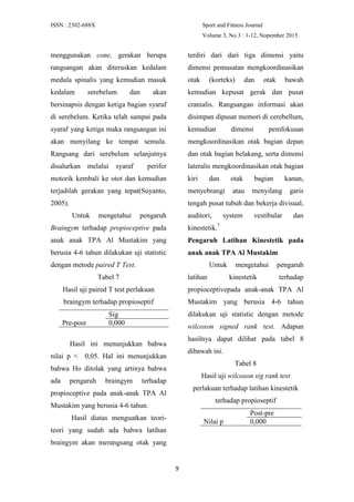 ISSN : 2302-688X Sport and Fitness Journal
Volume 3, No.3 : 1-12, Nopember 2015
9
menggunakan cone, gerakan berupa
rangsangan akan diteruskan kedalam
medula spinalis yang kemudian masuk
kedalam serebelum dan akan
bersinapsis dengan ketiga bagian syaraf
di serebelum. Ketika telah sampai pada
syaraf yang ketiga maka rangsangan ini
akan menyilang ke tempat semula.
Rangsang dari serebelum selanjutnya
disalurkan melalui syaraf perifer
motorik kembali ke otot dan kemudian
terjadilah gerakan yang tepat(Suyanto,
2005).
Untuk mengetahui pengaruh
Braingym terhadap propioceptive pada
anak anak TPA Al Mustakim yang
berusia 4-6 tahun dilakukan uji statistic
dengan metode paired T Test.
Tabel 7
Hasil uji paired T test perlakuan
braingym terhadap propioseptif
Sig
Pre-post 0,000
Hasil ini menunjukkan bahwa
nilai p < 0,05. Hal ini menunjukkan
bahwa Ho ditolak yang artinya bahwa
ada pengaruh braingym terhadap
propioceptive pada anak-anak TPA Al
Mustakim yang berusia 4-6 tahun.
Hasil diatas menguatkan teori-
teori yang sudah ada bahwa latihan
braingym akan merangsang otak yang
terdiri dari dari tiga dimensi yaitu
dimensi pemusatan mengkoordinasikan
otak (korteks) dan otak bawah
kemudian kepusat gerak dan pusat
cranialis. Rangsangan informasi akan
disimpan dipusat memori di cerebellum,
kemudian dimensi pemfokusan
mengkoordinasikan otak bagian depan
dan otak bagian belakang, serta dimensi
lateralis mengkoordinasikan otak bagian
kiri dan otak bagian kanan,
menyebrangi atau menyilang garis
tengah pusat tubuh dan bekerja divisual,
auditori, system vestibular dan
kinestetik.7
Pengaruh Latihan Kinestetik pada
anak anak TPA Al Mustakim
Untuk mengetahui pengaruh
latihan kinestetik terhadap
propioceptivepada anak-anak TPA Al
Mustakim yang berusia 4-6 tahun
dilakukan uji statistic dengan metode
wilcoxon signed rank test. Adapun
hasilnya dapat dilihat pada tabel 8
dibawah ini.
Tabel 8
Hasil uji wilcoxon sig rank test
perlakuan terhadap latihan kinestetik
terhadap propioseptif
Post-pre
Nilai p 0,000
 