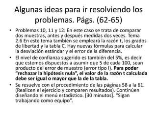 Algunas ideas para ir resolviendo los
problemas. Págs. (62-65)
• Problemas 10, 11 y 12: En este caso se trata de comparar
dos muestras, antes y después medidas dos veces. Tema
2.6 En este tema también se empleará la razón t, los grados
de libertad y la tabla C. Hay nuevas fórmulas para calcular
la desviación estándar y el error de la diferencia.
• El nivel de confianza sugerido es también del 5%, es decir
que estemos dispuestos a asumir que 5 de cada 100, sean
producto del error de muestro (error tipo I). Para poder
“rechazar la hipótesis nula”, el valor de la razón t calculada
debe ser igual o mayor que la de la tabla.
• Se resuelve con el procedimiento de las páginas 58 a la 61.
(Realicen el ejercicio y comparen resultados). Continúen
diseñando el menú estadístico. [30 minutos]. “Sigan
trabajando como equipo”.
 