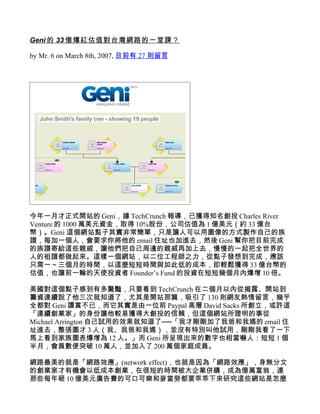 Geni 的 33 億爆紅估值對台灣網路的一堂課？

by Mr. 6 on March 8th, 2007, 目前有 27 則留言




今年一月才正式開站的 Geni，據 TechCrunch 報導，已獲得知名創投 Charles River
Venture 的 1000 萬美元資金，取得 10%股份，公司估值為 1 億美元（約 33 億台
幣）。Geni 這個網站點子其實非常簡單，只是讓人可以用圖像的方式製作自己的族
譜，每加一個人，會要求你將他的 email 住址也加進去，然後 Geni 幫你把目前完成
的族譜寄給這些親戚，讓他們把自己周邊的親戚再加上去，慢慢的一起把全世界的
人的祖譜都做起來。這樣一個網站，以二位工程師之力，從點子發想到完成，應該
只需一～三個月的時間，以這麼短短時間與如此低的成本，即輕鬆獲得 33 億台幣的
估值，也讓前一輪的天使投資者 Founder’s Fund 的投資在短短幾個月內爆增 10 倍。

美國對這個點子感到有多驚豔，只要看到 TechCrunch 在二個月以內從揭露、開站到
籌資連續說了他三次就知道了，尤其是開站那篇，吸引了 130 則網友熱情留言，幾乎
全都對 Geni 讚賞不已，而它其實是由一位前 Paypal 高層 David Sacks 所創立，或許這
「連續創業家」的身份讓他較易獲得大創投的信賴，但這個網站所證明的事從
Michael Arrington 自己試用的效果就知道了──「我才剛剛加了我爸和我媽的 email 住
址進去，整張圖才 3 人（我、我爸和我媽），並沒有特別叫他試用，剛剛我看了一下
馬上看到家族圖表爆增為 12 人。」而 Geni 所呈現出來的數字也相當嚇人：短短 1 個
半月，會員數便突破 10 萬人，並加入了 200 萬個家庭成員。

網路最美的就是「網路效應」(network effect)，也就是因為「網路效應」，身無分文
的創業家才有機會以低成本創業，在很短的時間被大企業併購，成為億萬富翁，連
那些每年砸 10 億美元廣告費的可口可樂和麥當勞都要乖乖下來研究這些網站是怎麼
 