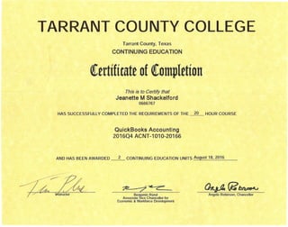 TARRANT COUNTY COLLEGE
Tarrant County, Texas
CONTINUING EDUCATION
(tttifimtt of(omplttion
This is to Certify that
Jeanette M Shackelford
0666767
HAS SUCCESSFULLY COMPLETED THE REQUIREMENTS OF THE ~ HOUR COURSE
QuickBooks Accounting
2016Q4 ACNT-1010-20166
AND HAS BEEN AWARDED ~ CONTINUING EDUCATION UNITS August 18,2016
;?a: "~-~ ~ - ~.-- (h~(jlb~
Angela Robinson, ChancellorBenjamin Rand
Associate Vice Chancellor for
Economic & Workforce Development
 