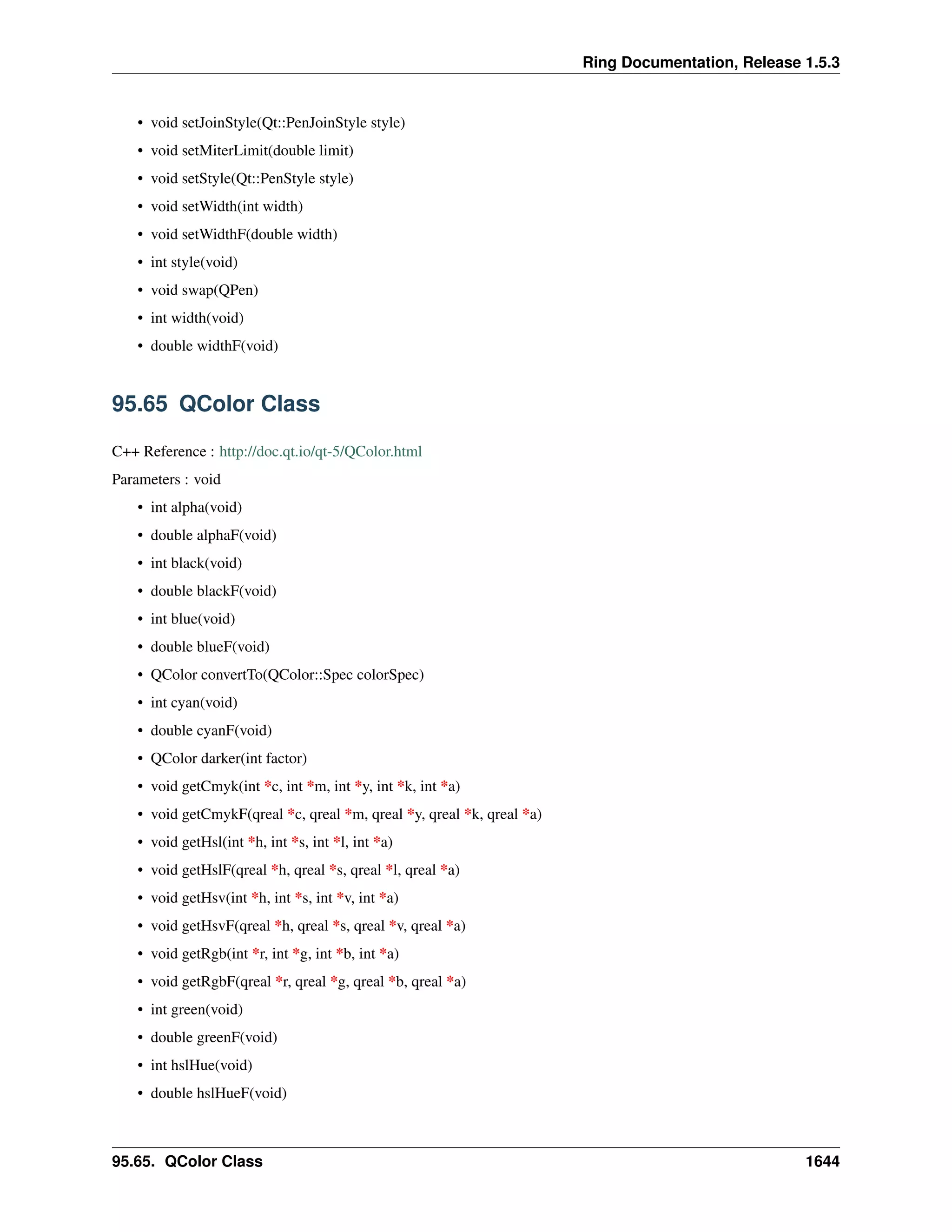 Ring Documentation, Release 1.5.3
• void setJoinStyle(Qt::PenJoinStyle style)
• void setMiterLimit(double limit)
• void setStyle(Qt::PenStyle style)
• void setWidth(int width)
• void setWidthF(double width)
• int style(void)
• void swap(QPen)
• int width(void)
• double widthF(void)
95.65 QColor Class
C++ Reference : http://doc.qt.io/qt-5/QColor.html
Parameters : void
• int alpha(void)
• double alphaF(void)
• int black(void)
• double blackF(void)
• int blue(void)
• double blueF(void)
• QColor convertTo(QColor::Spec colorSpec)
• int cyan(void)
• double cyanF(void)
• QColor darker(int factor)
• void getCmyk(int *c, int *m, int *y, int *k, int *a)
• void getCmykF(qreal *c, qreal *m, qreal *y, qreal *k, qreal *a)
• void getHsl(int *h, int *s, int *l, int *a)
• void getHslF(qreal *h, qreal *s, qreal *l, qreal *a)
• void getHsv(int *h, int *s, int *v, int *a)
• void getHsvF(qreal *h, qreal *s, qreal *v, qreal *a)
• void getRgb(int *r, int *g, int *b, int *a)
• void getRgbF(qreal *r, qreal *g, qreal *b, qreal *a)
• int green(void)
• double greenF(void)
• int hslHue(void)
• double hslHueF(void)
95.65. QColor Class 1644
 