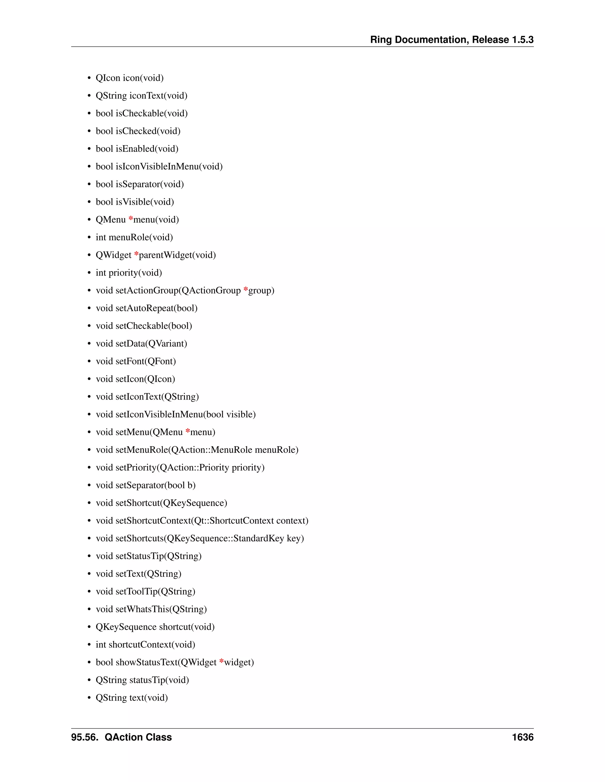 Ring Documentation, Release 1.5.3
• QIcon icon(void)
• QString iconText(void)
• bool isCheckable(void)
• bool isChecked(void)
• bool isEnabled(void)
• bool isIconVisibleInMenu(void)
• bool isSeparator(void)
• bool isVisible(void)
• QMenu *menu(void)
• int menuRole(void)
• QWidget *parentWidget(void)
• int priority(void)
• void setActionGroup(QActionGroup *group)
• void setAutoRepeat(bool)
• void setCheckable(bool)
• void setData(QVariant)
• void setFont(QFont)
• void setIcon(QIcon)
• void setIconText(QString)
• void setIconVisibleInMenu(bool visible)
• void setMenu(QMenu *menu)
• void setMenuRole(QAction::MenuRole menuRole)
• void setPriority(QAction::Priority priority)
• void setSeparator(bool b)
• void setShortcut(QKeySequence)
• void setShortcutContext(Qt::ShortcutContext context)
• void setShortcuts(QKeySequence::StandardKey key)
• void setStatusTip(QString)
• void setText(QString)
• void setToolTip(QString)
• void setWhatsThis(QString)
• QKeySequence shortcut(void)
• int shortcutContext(void)
• bool showStatusText(QWidget *widget)
• QString statusTip(void)
• QString text(void)
95.56. QAction Class 1636
 