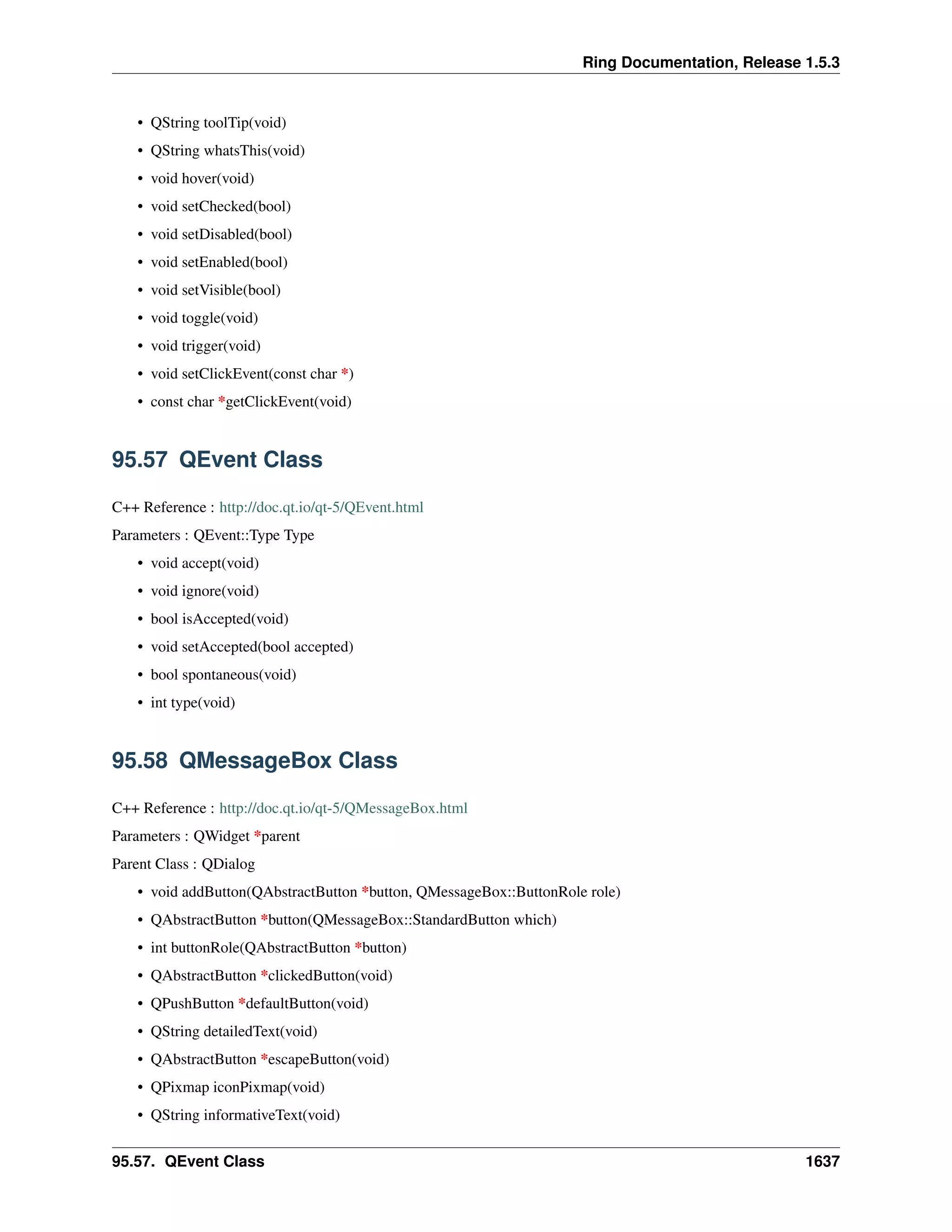 Ring Documentation, Release 1.5.3
• QString toolTip(void)
• QString whatsThis(void)
• void hover(void)
• void setChecked(bool)
• void setDisabled(bool)
• void setEnabled(bool)
• void setVisible(bool)
• void toggle(void)
• void trigger(void)
• void setClickEvent(const char *)
• const char *getClickEvent(void)
95.57 QEvent Class
C++ Reference : http://doc.qt.io/qt-5/QEvent.html
Parameters : QEvent::Type Type
• void accept(void)
• void ignore(void)
• bool isAccepted(void)
• void setAccepted(bool accepted)
• bool spontaneous(void)
• int type(void)
95.58 QMessageBox Class
C++ Reference : http://doc.qt.io/qt-5/QMessageBox.html
Parameters : QWidget *parent
Parent Class : QDialog
• void addButton(QAbstractButton *button, QMessageBox::ButtonRole role)
• QAbstractButton *button(QMessageBox::StandardButton which)
• int buttonRole(QAbstractButton *button)
• QAbstractButton *clickedButton(void)
• QPushButton *defaultButton(void)
• QString detailedText(void)
• QAbstractButton *escapeButton(void)
• QPixmap iconPixmap(void)
• QString informativeText(void)
95.57. QEvent Class 1637
 