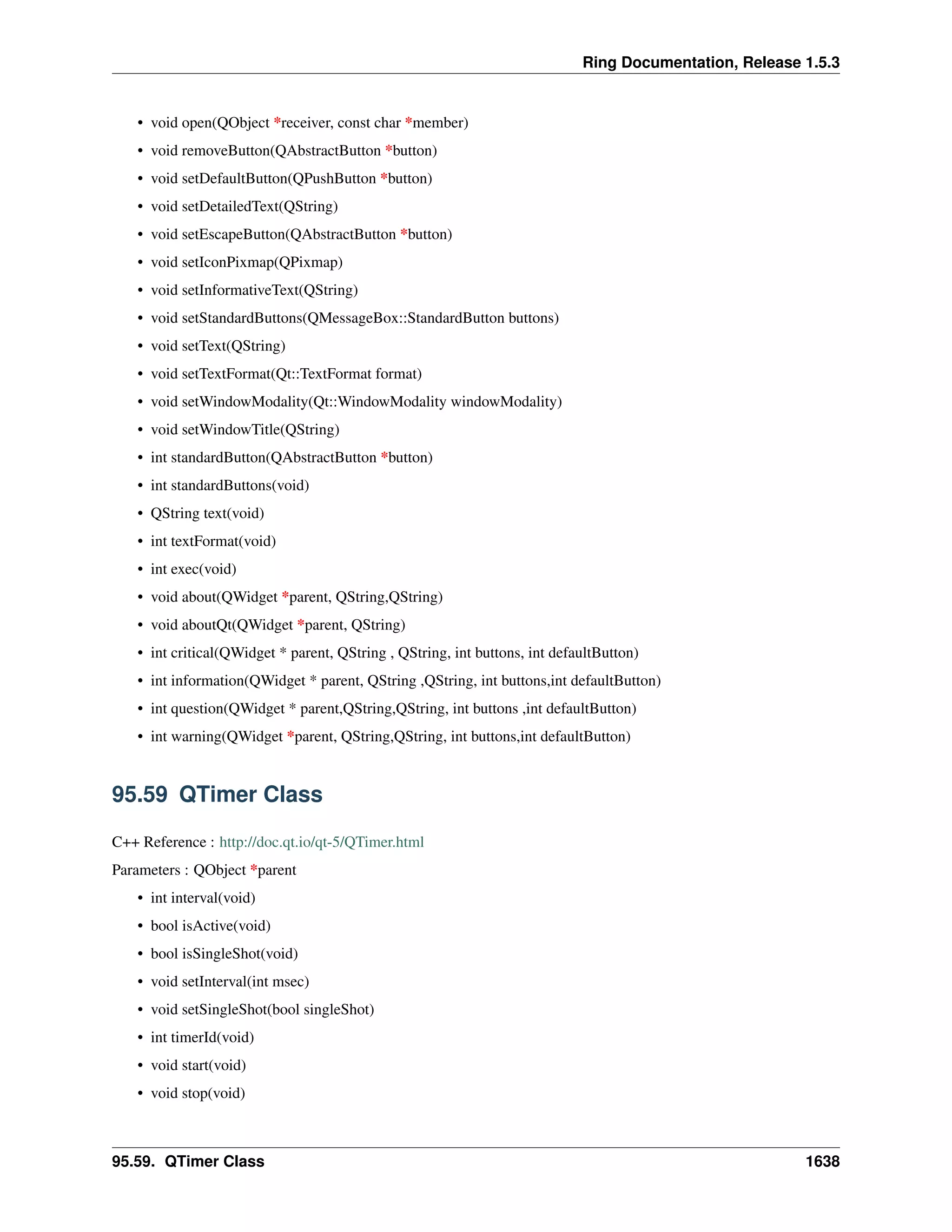 Ring Documentation, Release 1.5.3
• void open(QObject *receiver, const char *member)
• void removeButton(QAbstractButton *button)
• void setDefaultButton(QPushButton *button)
• void setDetailedText(QString)
• void setEscapeButton(QAbstractButton *button)
• void setIconPixmap(QPixmap)
• void setInformativeText(QString)
• void setStandardButtons(QMessageBox::StandardButton buttons)
• void setText(QString)
• void setTextFormat(Qt::TextFormat format)
• void setWindowModality(Qt::WindowModality windowModality)
• void setWindowTitle(QString)
• int standardButton(QAbstractButton *button)
• int standardButtons(void)
• QString text(void)
• int textFormat(void)
• int exec(void)
• void about(QWidget *parent, QString,QString)
• void aboutQt(QWidget *parent, QString)
• int critical(QWidget * parent, QString , QString, int buttons, int defaultButton)
• int information(QWidget * parent, QString ,QString, int buttons,int defaultButton)
• int question(QWidget * parent,QString,QString, int buttons ,int defaultButton)
• int warning(QWidget *parent, QString,QString, int buttons,int defaultButton)
95.59 QTimer Class
C++ Reference : http://doc.qt.io/qt-5/QTimer.html
Parameters : QObject *parent
• int interval(void)
• bool isActive(void)
• bool isSingleShot(void)
• void setInterval(int msec)
• void setSingleShot(bool singleShot)
• int timerId(void)
• void start(void)
• void stop(void)
95.59. QTimer Class 1638
 