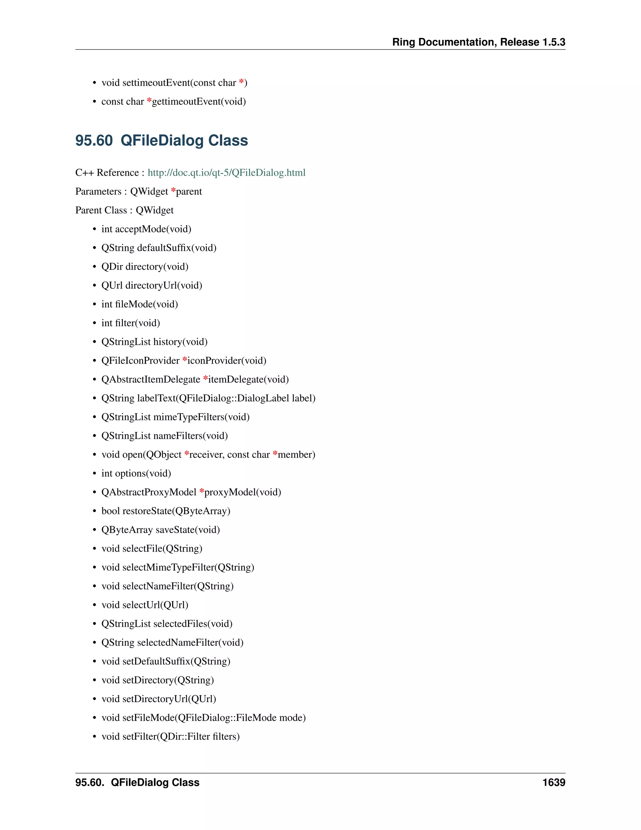 Ring Documentation, Release 1.5.3
• void settimeoutEvent(const char *)
• const char *gettimeoutEvent(void)
95.60 QFileDialog Class
C++ Reference : http://doc.qt.io/qt-5/QFileDialog.html
Parameters : QWidget *parent
Parent Class : QWidget
• int acceptMode(void)
• QString defaultSufﬁx(void)
• QDir directory(void)
• QUrl directoryUrl(void)
• int ﬁleMode(void)
• int ﬁlter(void)
• QStringList history(void)
• QFileIconProvider *iconProvider(void)
• QAbstractItemDelegate *itemDelegate(void)
• QString labelText(QFileDialog::DialogLabel label)
• QStringList mimeTypeFilters(void)
• QStringList nameFilters(void)
• void open(QObject *receiver, const char *member)
• int options(void)
• QAbstractProxyModel *proxyModel(void)
• bool restoreState(QByteArray)
• QByteArray saveState(void)
• void selectFile(QString)
• void selectMimeTypeFilter(QString)
• void selectNameFilter(QString)
• void selectUrl(QUrl)
• QStringList selectedFiles(void)
• QString selectedNameFilter(void)
• void setDefaultSufﬁx(QString)
• void setDirectory(QString)
• void setDirectoryUrl(QUrl)
• void setFileMode(QFileDialog::FileMode mode)
• void setFilter(QDir::Filter ﬁlters)
95.60. QFileDialog Class 1639
 