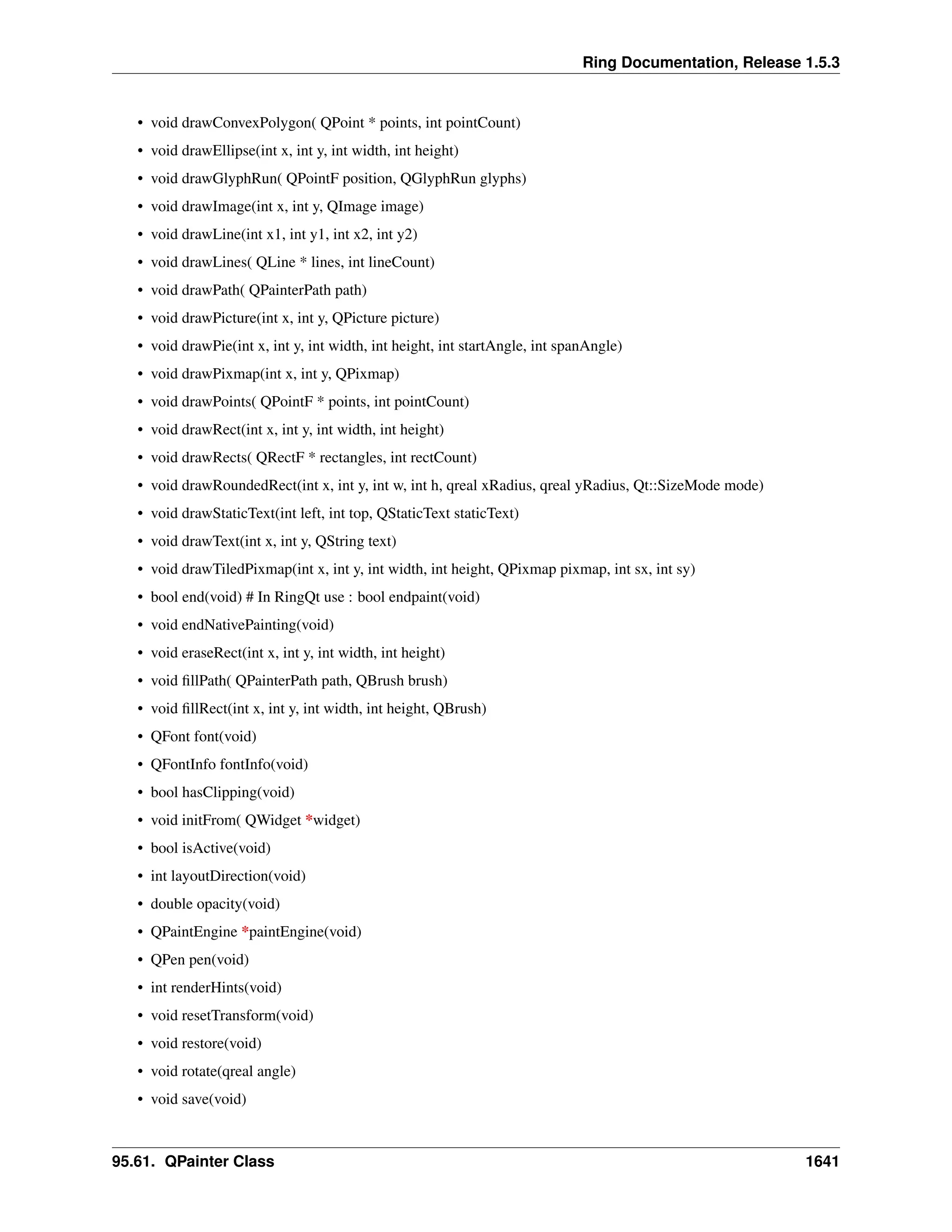 Ring Documentation, Release 1.5.3
• void drawConvexPolygon( QPoint * points, int pointCount)
• void drawEllipse(int x, int y, int width, int height)
• void drawGlyphRun( QPointF position, QGlyphRun glyphs)
• void drawImage(int x, int y, QImage image)
• void drawLine(int x1, int y1, int x2, int y2)
• void drawLines( QLine * lines, int lineCount)
• void drawPath( QPainterPath path)
• void drawPicture(int x, int y, QPicture picture)
• void drawPie(int x, int y, int width, int height, int startAngle, int spanAngle)
• void drawPixmap(int x, int y, QPixmap)
• void drawPoints( QPointF * points, int pointCount)
• void drawRect(int x, int y, int width, int height)
• void drawRects( QRectF * rectangles, int rectCount)
• void drawRoundedRect(int x, int y, int w, int h, qreal xRadius, qreal yRadius, Qt::SizeMode mode)
• void drawStaticText(int left, int top, QStaticText staticText)
• void drawText(int x, int y, QString text)
• void drawTiledPixmap(int x, int y, int width, int height, QPixmap pixmap, int sx, int sy)
• bool end(void) # In RingQt use : bool endpaint(void)
• void endNativePainting(void)
• void eraseRect(int x, int y, int width, int height)
• void ﬁllPath( QPainterPath path, QBrush brush)
• void ﬁllRect(int x, int y, int width, int height, QBrush)
• QFont font(void)
• QFontInfo fontInfo(void)
• bool hasClipping(void)
• void initFrom( QWidget *widget)
• bool isActive(void)
• int layoutDirection(void)
• double opacity(void)
• QPaintEngine *paintEngine(void)
• QPen pen(void)
• int renderHints(void)
• void resetTransform(void)
• void restore(void)
• void rotate(qreal angle)
• void save(void)
95.61. QPainter Class 1641
 