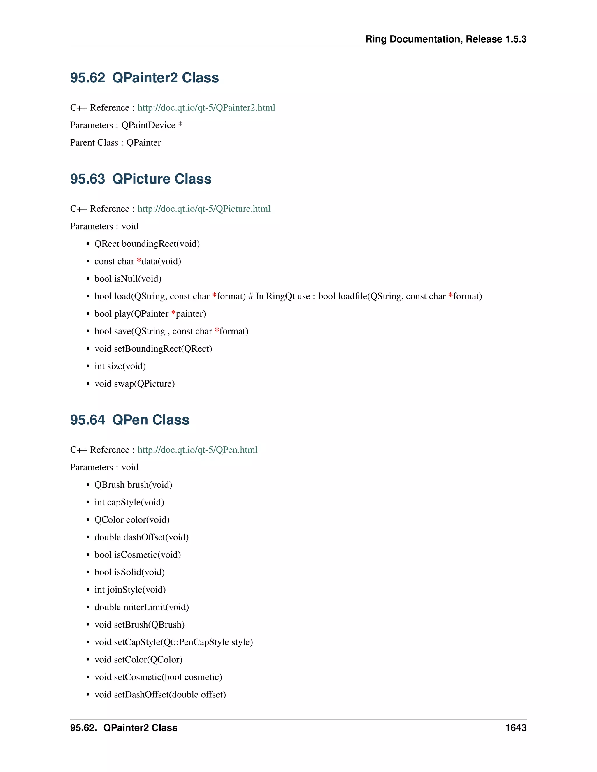 Ring Documentation, Release 1.5.3
95.62 QPainter2 Class
C++ Reference : http://doc.qt.io/qt-5/QPainter2.html
Parameters : QPaintDevice *
Parent Class : QPainter
95.63 QPicture Class
C++ Reference : http://doc.qt.io/qt-5/QPicture.html
Parameters : void
• QRect boundingRect(void)
• const char *data(void)
• bool isNull(void)
• bool load(QString, const char *format) # In RingQt use : bool loadﬁle(QString, const char *format)
• bool play(QPainter *painter)
• bool save(QString , const char *format)
• void setBoundingRect(QRect)
• int size(void)
• void swap(QPicture)
95.64 QPen Class
C++ Reference : http://doc.qt.io/qt-5/QPen.html
Parameters : void
• QBrush brush(void)
• int capStyle(void)
• QColor color(void)
• double dashOffset(void)
• bool isCosmetic(void)
• bool isSolid(void)
• int joinStyle(void)
• double miterLimit(void)
• void setBrush(QBrush)
• void setCapStyle(Qt::PenCapStyle style)
• void setColor(QColor)
• void setCosmetic(bool cosmetic)
• void setDashOffset(double offset)
95.62. QPainter2 Class 1643
 