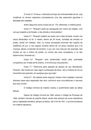 O inciso 3.º firmava o relevante princípio da irretroatividade da lei, cuja
incidência no terreno repressivo consubstancia uma das essenciais garantias à
liberdade dos cidadãos.

             Assim dispunha outros incisos do art. 179, referentes, a matéria penal:

             Inciso 4.º: “Ninguém pode ser perseguido por motivo de religião, uma
vez que respeite a do Estado, e não ofenda a moral pública”;

             Inciso 5.º: “Ninguém poderá ser preso sem culpa formada, exceto nos
casos declarados na lei; e nestes, dentro de 24 horas, contadas da entrada na
prisão, sendo em cidades, vilas, ou outras povoações próximas aos lugares da
residência do juiz; e nos lugares remotos dentro de um prazo razoável que a lei
marcará, atenta a extensão do território, o juiz, por uma nota por ele assinada, fará
constar ao réu o motivo da prisão, os nomes dos seus acusadores, e os das
testemunhas, havendo-as”;

             Inciso 6.º: “Ninguém será sentenciado senão pela autoridade
competente, por virtude de lei anterior, e na forma por ela prescrita”;

             Inciso 7.º: “Nenhuma pena passará da pessoa do seu delinqüente.
Portanto, não haverá em caso algum confiscação de bens, nem a infâmia do réu se
transmitirá aos parentes, em qualquer grau que seja”;

             Inciso 8.º: “As cadeias serão seguras, limpas e bem arejadas, havendo
diversas casas para separação dos réus, conforme suas circunstâncias e natureza
dos seus crimes”.

             O Código Criminal do Império revelou o acolhimento dado às idéias
liberais.

             Depois do Código Criminal de 1830, adveio o Código de Processo de
1832, também imbuído do espírito liberal, sendo este estatuto de suma importância
para a legislação brasileira, porque constituiu, até o fim de 1941, a sua lei processual
em matéria repressiva.
 