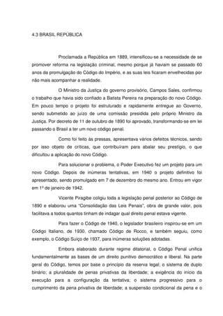 4.3 BRASIL REPÚBLICA



             Proclamada a República em 1889, intensificou-se a necessidade de se
promover reforma na legislação criminal, mesmo porque já haviam se passado 60
anos da promulgação do Código do Império, e as suas leis ficaram envelhecidas por
não mais acompanhar a realidade.

             O Ministro da Justiça do governo provisório, Campos Sales, confirmou
o trabalho que havia sido confiado a Batista Pereira na preparação do novo Código.
Em pouco tempo o projeto foi estruturado e rapidamente entregue ao Governo,
sendo submetido ao juízo de uma comissão presidida pelo próprio Ministro da
Justiça. Por decreto de 11 de outubro de 1890 foi aprovado, transformando-se em lei
passando o Brasil a ter um novo código penal.

             Como foi feito às pressas, apresentava vários defeitos técnicos, sendo
por isso objeto de críticas, que contribuíram para abalar seu prestígio, o que
dificultou a aplicação do novo Código.

             Para solucionar o problema, o Poder Executivo fez um projeto para um
novo Código. Depois de inúmeras tentativas, em 1940 o projeto definitivo foi
apresentado, sendo promulgado em 7 de dezembro do mesmo ano. Entrou em vigor
em 1º de janeiro de 1942.

             Vicente Piragibe coligiu toda a legislação penal posterior ao Código de
1890 e elaborou uma “Consolidação das Leis Penais”, obra de grande valor, pois
facilitava a todos quantos tinham de indagar qual direito penal estava vigente.

             Para fazer o Código de 1940, o legislador brasileiro inspirou-se em um
Código Italiano, de 1930, chamado Código de Rocco, e também seguiu, como
exemplo, o Código Suíço de 1937, para inúmeras soluções adotadas.

             Embora elaborado durante regime ditatorial, o Código Penal unifica
fundamentalmente as bases de um direito punitivo democrático e liberal. Na parte
geral do Código, temos por base o princípio da reserva legal; o sistema de duplo
binário; a pluralidade de penas privativas da liberdade; a exigência do início da
execução para a configuração da tentativa; o sistema progressivo para o
cumprimento da pena privativa de liberdade; a suspensão condicional da pena e o
 