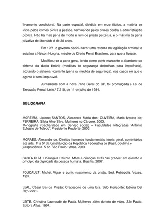 livramento condicional. Na parte especial, dividida em onze títulos, a matéria se
inicia pelos crimes contra a pessoa, terminando pelos crimes contra a administração
pública. Não há mais pena de morte e nem de prisão perpétua, e o máximo da pena
privativa de liberdade é de 30 anos.

             Em 1961, o governo decidiu fazer uma reforma na legislação criminal, e
solicitou a Nelson Hungria, mestre de Direito Penal Brasileiro, para que a fizesse.

             Modificou-se a parte geral, tendo como ponto marcante o abandono do
sistema do duplo binário (medidas de segurança detentivas para imputáveis),
adotando o sistema vicariante (pena ou medida de segurança), nos casos em que o
agente é semi-imputável.

             Juntamente com a nova Parte Geral do CP, foi promulgada a Lei de
Execução Penal, Lei n.º 7.210, de 11 de julho de 1984.



BIBLIOGRAFIA



MOREIRA, Licione; SANTOS, Alexandra Maria dos; OLIVEIRA, Maria Ivonete de;
FERREIRA, Silvia Aline Silva. Mulheres no Cárcere. 2003.
Monografia (Bacharelado em Serviço social) – Faculdades Integradas “Antônio
Eufrásio de Toledo”, Presidente Prudente, 2003.


MORAES, Alexandre de. Direitos humanos fundamentais: teoria geral, comentários
aos arts. 1º a 5º da Constituição da República Federativa do Brasil, doutrina e
jurisprudência. 5 ed. São Paulo : Atlas, 2003.


SANTA RITA, Rosangela Peixoto. Mães e crianças atrás das grades: em questão o
princípio da dignidade da pessoa humana. Brasília, 2007.


FOUCAULT, Michel. Vigiar e punir: nascimento da prisão. 5ed. Petrópolis: Vozes,
1987.


LEAL, César Barros. Prisão: Crepúsculo de uma Era. Belo Horizonte: Editora Del
Rey, 2001.


LEITE, Christina Laurroudé de Paula. Mulheres além do teto de vidro. São Paulo:
Editora Atlas, 1994.
 
