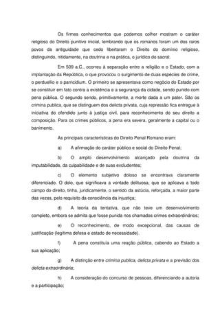 Os firmes conhecimentos que podemos colher mostram o caráter
religioso do Direito punitivo inicial, lembrando que os romanos foram um dos raros
povos da antiguidade que cedo libertaram o Direito do domínio religioso,
distinguindo, nitidamente, na doutrina e na prática, o jurídico do sacral.

              Em 509 a.C., ocorreu à separação entre a religião e o Estado, com a
implantação da República, o que provocou o surgimento de duas espécies de crime,
o perduellio e o parricidium. O primeiro se apresentava como negócio do Estado por
se constituir em fato contra a existência e a segurança da cidade, sendo punido com
pena pública. O segundo sendo, primitivamente, a morte dada a um pater. São os
crimina publica, que se distinguem dos delicta privata, cuja repressão fica entregue à
iniciativa do ofendido junto à justiça civil, para reconhecimento do seu direito a
composição. Para os crimes públicos, a pena era severa, geralmente a capital ou o
banimento.

              As principais características do Direito Penal Romano eram:

              a)     A afirmação do caráter público e social do Direito Penal;

              b)     O    amplo   desenvolvimento     alcançado     pela     doutrina   da
imputabilidade, da culpabilidade e de suas excludentes;

              c)     O    elemento   subjetivo   doloso   se   encontrava      claramente
diferenciado. O dolo, que significava a vontade delituosa, que se aplicava a todo
campo do direito, tinha, juridicamente, o sentido da astúcia, reforçada, a maior parte
das vezes, pelo requisito da consciência da injustiça;

              d)     A teoria da tentativa, que não teve um desenvolvimento
completo, embora se admita que fosse punida nos chamados crimes extraordinários;

              e)     O reconhecimento, de modo excepcional, das causas de
justificação (legítima defesa e estado de necessidade).

              f)      A pena constituía uma reação pública, cabendo ao Estado a
sua aplicação;

              g)     A distinção entre crimina publica, delicta privata e a previsão dos
delicta extraordinária;

              h)     A consideração do concurso de pessoas, diferenciando a autoria
e a participação;
 