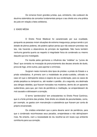 Os romanos foram grandes juristas, que, entretanto, não cuidavam da
doutrina sistemática de conceitos fundamentais porque o seu direito era uma prática
do justo em relação a fatos cotidianos.


2 IDADE MÉDIA



             O Direito Penal Medieval foi caracterizado por sua crueldade,
porquanto as pessoas viviam situações de extrema insegurança, porque sendo o juiz
dotado de plenos poderes, ele poderia aplicar penas que não estavam previstas nas
leis, não havendo a observância do princípio da legalidade. Não havia também
nenhuma garantia quanto ao respeito à integridade física do condenado ou mesmo
daquele que era investigado.

             Foi trazida pelos germanos a influência das “ordálias” ou “juízos de
Deus” que consistia na invocação do pronunciamento dos deuses através de duelo,
prova de fogo, entre outros, para apontar o criminoso.

             Surgiram neste momento dois tipos de prisões: a prisão do Estado e a
prisão eclesiástica. A primeira com a modalidade de prisão-custódia, utilizada no
caso em que o delinqüente estava à espera de sua condenação, para os casos de
prisão perpétua ou temporal ou, até receber o perdão. Já a segunda, era destinada
aos clérigos rebeldes, que ficavam trancados nos mosteiros, dentro de um aposento
subterrâneo, para que, por meio de penitência e meditação, se arrependessem do
mal causado e obtivessem a correção.

             O termo “penitenciária” tem antecedentes no Direito Penal Canônico,
que é a fonte primária das prisões. Este direito era dotado de peculiaridades, como,
por exemplo, os gastos com manutenção e subsistência que ficavam por conta do
próprio encarcerado.

             Os cristãos entendiam que a pena deveria servir de penitência, para
que o condenado reconhecesse seus pecados, arrependesse e não delinqüissem
mais. No entanto, viam a necessidade do réu recolher-se em locais cujo ambiente
contribuiria para sua correção.
 