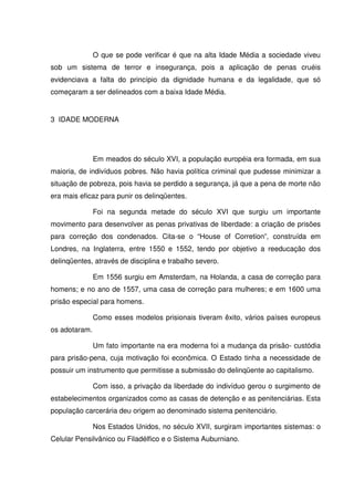 O que se pode verificar é que na alta Idade Média a sociedade viveu
sob um sistema de terror e insegurança, pois a aplicação de penas cruéis
evidenciava a falta do princípio da dignidade humana e da legalidade, que só
começaram a ser delineados com a baixa Idade Média.


3 IDADE MODERNA




               Em meados do século XVI, a população européia era formada, em sua
maioria, de indivíduos pobres. Não havia política criminal que pudesse minimizar a
situação de pobreza, pois havia se perdido a segurança, já que a pena de morte não
era mais eficaz para punir os delinqüentes.

               Foi na segunda metade do século XVI que surgiu um importante
movimento para desenvolver as penas privativas de liberdade: a criação de prisões
para correção dos condenados. Cita-se o “House of Corretion”, construída em
Londres, na Inglaterra, entre 1550 e 1552, tendo por objetivo a reeducação dos
delinqüentes, através de disciplina e trabalho severo.

               Em 1556 surgiu em Amsterdam, na Holanda, a casa de correção para
homens; e no ano de 1557, uma casa de correção para mulheres; e em 1600 uma
prisão especial para homens.

               Como esses modelos prisionais tiveram êxito, vários países europeus
os adotaram.

               Um fato importante na era moderna foi a mudança da prisão- custódia
para prisão-pena, cuja motivação foi econômica. O Estado tinha a necessidade de
possuir um instrumento que permitisse a submissão do delinqüente ao capitalismo.

               Com isso, a privação da liberdade do indivíduo gerou o surgimento de
estabelecimentos organizados como as casas de detenção e as penitenciárias. Esta
população carcerária deu origem ao denominado sistema penitenciário.

               Nos Estados Unidos, no século XVII, surgiram importantes sistemas: o
Celular Pensilvânico ou Filadélfico e o Sistema Auburniano.
 