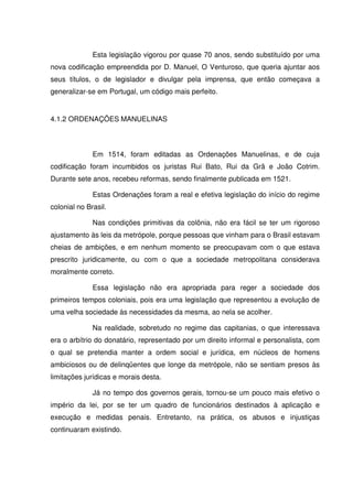 Esta legislação vigorou por quase 70 anos, sendo substituído por uma
nova codificação empreendida por D. Manuel, O Venturoso, que queria ajuntar aos
seus títulos, o de legislador e divulgar pela imprensa, que então começava a
generalizar-se em Portugal, um código mais perfeito.


4.1.2 ORDENAÇÕES MANUELINAS



              Em 1514, foram editadas as Ordenações Manuelinas, e de cuja
codificação foram incumbidos os juristas Rui Bato, Rui da Grã e João Cotrim.
Durante sete anos, recebeu reformas, sendo finalmente publicada em 1521.

              Estas Ordenações foram a real e efetiva legislação do início do regime
colonial no Brasil.

              Nas condições primitivas da colônia, não era fácil se ter um rigoroso
ajustamento às leis da metrópole, porque pessoas que vinham para o Brasil estavam
cheias de ambições, e em nenhum momento se preocupavam com o que estava
prescrito juridicamente, ou com o que a sociedade metropolitana considerava
moralmente correto.

              Essa legislação não era apropriada para reger a sociedade dos
primeiros tempos coloniais, pois era uma legislação que representou a evolução de
uma velha sociedade às necessidades da mesma, ao nela se acolher.

              Na realidade, sobretudo no regime das capitanias, o que interessava
era o arbítrio do donatário, representado por um direito informal e personalista, com
o qual se pretendia manter a ordem social e jurídica, em núcleos de homens
ambiciosos ou de delinqüentes que longe da metrópole, não se sentiam presos às
limitações jurídicas e morais desta.

              Já no tempo dos governos gerais, tornou-se um pouco mais efetivo o
império da lei, por se ter um quadro de funcionários destinados à aplicação e
execução e medidas penais. Entretanto, na prática, os abusos e injustiças
continuaram existindo.
 