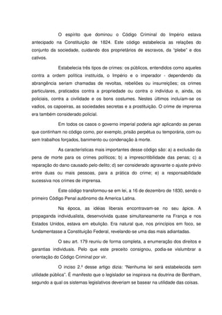 O espírito que dominou o Código Criminal do Império estava
antecipado na Constituição de 1824. Este código estabelecia as relações do
conjunto da sociedade, cuidando dos proprietários de escravos, da “plebe” e dos
cativos.

             Estabelecia três tipos de crimes: os públicos, entendidos como aqueles
contra a ordem política instituída, o Império e o imperador - dependendo da
abrangência seriam chamadas de revoltas, rebeliões ou insurreições; os crimes
particulares, praticados contra a propriedade ou contra o indivíduo e, ainda, os
policiais, contra a civilidade e os bons costumes. Nestes últimos incluíam-se os
vadios, os capoeiras, as sociedades secretas e a prostituição. O crime de imprensa
era também considerado policial.

             Em todos os casos o governo imperial poderia agir aplicando as penas
que continham no código como, por exemplo, prisão perpétua ou temporária, com ou
sem trabalhos forçados, banimento ou condenação à morte.

             As características mais importantes desse código são: a) a exclusão da
pena de morte para os crimes políticos; b) a imprescritibilidade das penas; c) a
reparação do dano causado pelo delito; d) ser considerado agravante o ajuste prévio
entre duas ou mais pessoas, para a prática do crime; e) a responsabilidade
sucessiva nos crimes de imprensa.

             Este código transformou-se em lei, a 16 de dezembro de 1830, sendo o
primeiro Código Penal autônomo da America Latina.

             Na época, as idéias liberais encontravam-se no seu ápice. A
propaganda individualista, desenvolvida quase simultaneamente na França e nos
Estados Unidos, estava em ebulição. Era natural que, nos princípios em foco, se
fundamentasse a Constituição Federal, revelando-se uma das mais adiantadas.

             O seu art. 179 reuniu de forma completa, a enumeração dos direitos e
garantias individuais. Pelo que este preceito consignou, podia-se vislumbrar a
orientação do Código Criminal por vir.

             O inciso 2.º desse artigo dizia: “Nenhuma lei será estabelecida sem
utilidade pública”. É manifesto que o legislador se inspirava na doutrina de Bentham,
segundo a qual os sistemas legislativos deveriam se basear na utilidade das coisas.
 