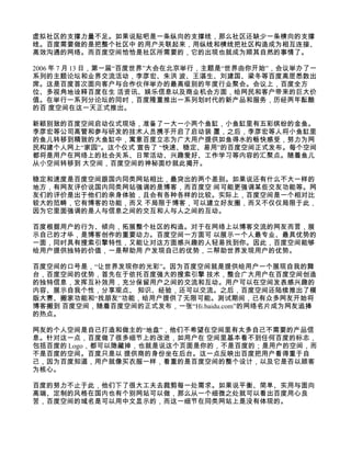 虚拟社区的支撑力量不足。如果说贴吧是一条纵向的支撑线，那么社区还缺少一条横向的支撑
线。百度需要做的是把整个社区中 的用户关联起来，用纵线和横线把社区构造成为相互连接、
高效沟通的网络。而百度空间恰恰是社区所需要的，它的出现也就成为顺其自然的事情了。

2006 年 7 月 13 日，第一届“百度世界”大会在北京举行，主题是“世界由你开始”，会议举办了一
系列的主题论坛和业界交流活动，李彦宏、朱洪 波、王湛生、刘建国、梁冬等百度高层悉数出
席。这是百度首次面向客户与合作伙伴举办的最高级别的年度行业聚会。会议上，百度全方
位、多视角地诠释百度在生 活资讯、娱乐信息以及商业机会方面，给网民和客户带来的巨大价
值。在举行一系列分论坛的同时，百度隆重推出一系列划时代的新产品和服务，历经两年酝酿
的百 度空间在这一天正式推出。

新颖别致的百度空间启动仪式现场，准备了一大一小两个鱼缸，小鱼缸里有五彩缤纷的金鱼。
李彦宏等公司高管和参与研发的技术人员携手开启了启动装 置，之后，李彦宏等人将小鱼缸里
的鱼儿转移到精致的大鱼缸中，寓意百度立志为广大用户提供如鱼得水的畅快感受，努力为网
民构建个人网上“家园”。这个仪式 宣告了 “快速、稳定、易用”的百度空间正式发布。每个空间
都将是用户在网络上的社会关系、日常活动、兴趣爱好、工作学习等内容的汇聚点。随着鱼儿
从小空间转移到 大空间，百度空间的神秘面纱就此揭开。

稳定和速度是百度空间跟国内同类网站相比，最突出的两个差别。如果说还有什么不大一样的
地方，有网友评价说国内同类网站强调的是博客，而百度空 间可能更强调某些交友功能等。网
友们的评价是出于他们的亲身体验，且会有各种各样的比较。实际上，百度空间是一个相对比
较大的范畴，它有博客的功能，而又 不局限于博客，可以建立好友圈，而又不仅仅局限于此，
因为它里面强调的是人与信息之间的交互和人与人之间的互动。

百度根据用户的行为、倾向，拓展整个社区的构造。对于在网络上以博客交流的网友而言，展
示自己的才华，是博客创作的重要动力。百度空间一方面可 以展示一个人最专业、最具优势的
一面，同时具有搜索引擎特性，又能让对这方面感兴趣的人轻易找到你。因此，百度空间能够
给用户提供独特的价值，一是帮助用 户发现自己的优势，二帮助世界发现用户的优势。

百度空间的口号是，“让世界发现你的光彩”。因为百度空间就是提供给用户一个展现自我的舞
台，百度空间的优势，首先在于依托百度强大的搜索引擎 技术，整合广大用户在百度空间创造
的独特信息，发挥互补效用，充分保留用户之间的交流和互动。用户可以在空间发表感兴趣的
内容、展示自我个性，分享观点、 知识、经验，还可以交流。之后，百度空间还陆续推出了模
版大赛、搬家功能和“找朋友”功能，给用户提供了无限可能。测试期间，已有众多网友开始将
博客搬到 百度空间，随着百度空间的正式发布，一张“Hi.baidu.com”的网络名片成为网友追捧
的热点。

网友的个人空间是自己打造和做主的“地盘”，他们不希望在空间里有太多自己不需要的产品信
息。针对这一点，百度做了很多细节上的改进，如用户在 空间里基本看不到任何百度的标志，
包括百度的 Logo，都可以隐藏掉，也就是说这个页面是你的，不是百度的；是用户的空间，而
不是百度的空间。百度只是以 提供商的身份坐在后台。这一点反映出百度把用户看得重于自
己，因为百度知道，用户就像买衣服一样，看重的是百度空间的整个设计，以及它是否以顾客
为核心。

百度的努力不止于此，他们下了很大工夫去裁剪每一处需求。如果说平衡、简单、实用与面向
高端、定制的风格在国内也有个别网站可以做，那么从一个细微之处就可以看出百度用心良
苦，百度空间的域名是可以用中文显示的，而这一细节在同类网站上是没有体现的。
 