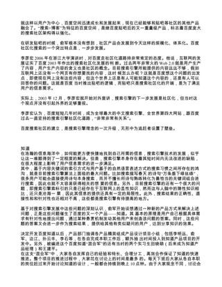 就这样以用户为中心，百度空间迅速成长和发展起来，现在已经能够和贴吧等社区的其他产品
融合了。“搜索+博客”为特征的百度空间，是继百度贴吧后的又一重量级产品，标志着百度庞大
的搜索社区架构得以强化。

在研发贴吧的时候，俞军根本没有想到，社区产品会发展到今天这样的规模化、体系化。百度
社区化搜索的一个突出特点是，一步步发展。

李彦宏 2006 年在浙江大学演讲时，对百度走社区化道路持非常肯定的态度。他说，互联网的发
展证实了百度 2003 年作出的搜索社区化发展的判 断。过去两年非常火的 Web 2.0 就是用户生产
了内容，用户生产内容的含义也是社区的概念。目前搜索引擎所能提供的内容远远不够，假如
互联网上还没有一个网页有你想要找的内容，这时 候怎么办呢？这就是百度想这个问题的出发
点，即使现在网上没有这些内容，但这个世界上还是有人可能知道这个内容的，还是有人可以
回答你的问题。这就是百度 当时推出贴吧的逻辑，而贴吧只是搜索社区化的开端，是为了满足
用户的信息需求。

实际上，2003 年 12 月，李彦宏就开始对外宣讲，搜索引擎的下一步发展是社区化，但当时这
个观点并没有引起外界的足够重视。

李彦宏认为，百度短短几年时间，成为全球最大的中文搜索引擎、全世界第四大网站，跟百度
过去一直坚持的搜索引擎社区化道路，“非常非常有关系”。

百度搜索社区的建立，是搜索引擎理念的一次升级，无形中为追赶者设置了壁垒。



知道
在浩瀚的信息海洋中，如何能更方便快捷地找到自己所需的信息，搜索引擎技术的发展，似乎
让这一难题得到了一定程度的解决。但是，搜索引擎本身存在着其短时间内无法改进的缺陷，
在很大程度上影响了用户信息需求的进一步满足。
其中，基于内容关键词的索引方式与用户基于的自然语言表述方式的搜索习惯之间所存在的鸿
沟，就是目前搜索引擎算法上面临的最大问题。比如搜索描写春天 的诗句“万条垂下绿丝绦”，
很多用户可能会直接使用诗句本身搜索，而并不擅长将诗句熟练转化为最恰当的关键词组合进
行搜索，因此也就不太容易获得相关的想 要的信息。另外，目前搜索引擎的还有一个很大的问
题，即搜索引擎索标引的只是已经存在于互联网上的显性知识，然而这与人脑中的隐性知识相
比，还只是沧海一 粟，因此其信息的提供还具有一定的局限性。此外，搜索结果的正确性、直
接性和和针对性也还相对不高，这些都是搜索引擎有待提高的地方。

基于对搜索引擎发展中这些问题的深刻认识，俞军开始设想通过一种新的产品方式来解决上述
问题，正是这些问题催生了百度的又一个产品——知道。其 基本的原理是用户自己根据具体需
求有针对性地提出问题，通过某种悬赏机制发动其他用户来创造该问题的答案。同时，这些问
题的答案又会进一步作为搜索结果， 提供给其他有类似疑问的用户，达到分享知识的效果。

决定开发百度知道以后，产品部门抽调各产品精英组成产品设计项目小组，包括李明远、俞
军、边江、孙云丰、李石等，在各自完成本职工作后，额外抽 出时间投入到知道产品项目的开
发中。另外，被编进这个百度知道“混合军”的还有当时的两个实习生田晓萌（后来成为知道产
品经理）和王建平。
在这支“混合军”中，大家各自发挥自己的经验和特长、合理分工，高效合作保证了知道的快速
推进。整个项目的推进过程中，大家花在讨论上的时间是最多 的。每天下班后大家从各自本职
的岗位赶过来开始讨论知道的设计，一般都会持续到晚上 10 点钟。由于大家观念不同，讨论会
 