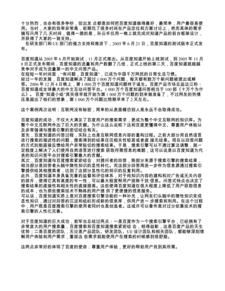 十分热烈，也会有很多争吵，但出发 点都是如何把百度知道做得最好，最简单，用户最容易使
用。当时，大家的效率非常高，前期花了很多时间在产品定位和方案讨论上，然而具体的需求
撰写只用了几 天时间，值得一提的是，孙云丰仅用一晚上就完成对知道产品的前台框架设计，
并获得了大家的一致支持。
 在研发部门和 UE 部门的强力支持和推进下，2005 年 6 月 21 日，百度知道的测试版本正式发
布。

百度知道从 2005 年 6 月开始测试，11 月正式推出。从百度知道开始上线测试，到 2005 年 11 月
8 日正式发布期间，百度知道的流量和用户数翻了几倍，正式上线的第二天，百度知道就超越
竞争对手成为流量第一的中文问答产品。
在短短一年时间里，“有问题，百度知道”，已成为中国千万网民的日常生活习惯。
经过一年的发展，百度知道解决了超过 1 000 万个问题，每天都有数万个新问题被提出或解
答。2006 年 12 月 4 日晚上，第 1 000 万个百度知道问题终于诞生。百度产品市场总监边江称：
百度知道成全球最大的中文互动问答平台。1 000 万个百度知道问答相当于 100 部《十万个为什
么》。 百度“知道小组”其实很早就开始为第 1 000 万个问题的到来做准备了，不过网友的热情
还是超出了他们的想象，第 1 000 万个问题比预期早来了 2 天左右。

这个案例再次说明：互联网没有秘密，简单的从表面模仿别人是永远不会取得成功。

百度知道的成功，不仅大大满足了百度用户的搜索需求，更成为整个中文互联网的知识库。为
整个中文互联网作出了巨大的贡献。为什么这么说呢？这和百度更懂得中文、尊重用户体验以
及非常强调与搜索引擎的密切结合有关。
首先，百度知道的问答过程，实际上也是互联网信息内容的重构过程。之前大部分用自然语言
进行搜索的描述性的问题，搜索得到的结果往往相关性较差或者直 接无结果。现在以回答问题
的方式则能直接反馈给用户非常贴切的搜索结果。于是，搜索引擎可以不通过算法调整，就一
定程度上解决了人们使用自然语言进行搜索 获取所需信息的难题，这可以说是以百度知道为代
表的知识问答平台对搜索引擎最大的贡献。
其次，百度知道与百度搜索紧密结合，对提问者的回答，除部分来源于搜索引擎的搜索结果，
相当部分是回答者头脑中隐性知识的显性转化。而这部分回答再进一步作为信息源通过搜索引
擎提供给其他搜索者，达到了这部分显性化的知识的反复利用。
此外，百度知道本身具备完善的监督和评估体系，对于纯知识内容的建构和对广告或无关内容
的排斥，使得它具有高度的专一性，可以最大程度帮用户排除干扰 信息。问答式特点也决定了
搜索结果的直接性和相关性的直接提高。这些使得百度知道在很大程度上降低了用户获取信息
的成本，也为那些搜索技术不熟练的用户提 供了更便捷的信息服务。
可以说，百度知道实质上是对百度搜索引擎功能的一种补充，让网友们头脑中的隐性知识变成
显性知识，通过对回答的沉淀和组织形成新的信息库，供用户进一 步搜索和利用。在这个过程
中，用户既是百度搜索引擎的使用者同时也是创造者。这或许可以看作是对过分依靠技术的搜
索引擎的人性化完善。

对于百度知道的巨大成功，俞军也总结过两点：一是百度作为一个搜索引擎平台，已经拥有了
非常庞大的用户搜索量，百度搜索和百度知道搜索紧密结 合，相得益彰，这是百度产品的天生
优势；二是百度的团队，无论是产品团队、研发团队、UE 设计团队和相关团队，都能够深刻理
解用户体验和用户需求，重视这 些需求就能使用户在搜索的时候感到很舒服。

这两点非常好的体现了百度的使命：尊重用户体验，更好的帮助用户找到其所需。
 