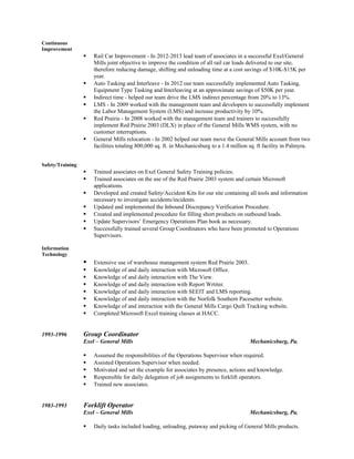 Continuous
Improvement
 Rail Car Improvement - In 2012-2013 lead team of associates in a successful Exel/General
Mills joint objective to improve the condition of all rail car loads delivered to our site,
therefore reducing damage, shifting and unloading time at a cost savings of $10K-$15K per
year.
 Auto Tasking and Interleave - In 2012 our team successfully implemented Auto Tasking,
Equipment Type Tasking and Interleaving at an approximate savings of $50K per year.
 Indirect time - helped our team drive the LMS indirect percentage from 20% to 13%.
 LMS - In 2009 worked with the management team and developers to successfully implement
the Labor Management System (LMS) and increase productivity by 10%.
 Red Prairie - In 2008 worked with the management team and trainers to successfully
implement Red Prairie 2003 (DLX) in place of the General Mills WMS system, with no
customer interruptions.
 General Mills relocation - In 2002 helped our team move the General Mills account from two
facilities totaling 800,000 sq. ft. in Mechanicsburg to a 1.4 million sq. ft facility in Palmyra.
Safety/Training
 Trained associates on Exel General Safety Training policies.
 Trained associates on the use of the Red Prairie 2003 system and certain Microsoft
applications.
 Developed and created Safety/Accident Kits for our site containing all tools and information
necessary to investigate accidents/incidents.
 Updated and implemented the Inbound Discrepancy Verification Procedure.
 Created and implemented procedure for filling short products on outbound loads.
 Update Supervisors’ Emergency Operations Plan book as necessary.
 Successfully trained several Group Coordinators who have been promoted to Operations
Supervisors.
Information
Technology
 Extensive use of warehouse management system Red Prairie 2003.
 Knowledge of and daily interaction with Microsoft Office.
 Knowledge of and daily interaction with The View.
 Knowledge of and daily interaction with Report Wrtiter.
 Knowledge of and daily interaction with SEEIT and LMS reporting.
 Knowledge of and daily interaction with the Norfolk Southern Pacesetter website.
 Knowledge of and interaction with the General Mills Cargo Quilt Tracking website.
 Completed Microsoft Excel training classes at HACC.
1993-1996 Group Coordinator
Exel – General Mills Mechanicsburg, Pa.
 Assumed the responsibilities of the Operations Supervisor when required.
 Assisted Operations Supervisor when needed.
 Motivated and set the example for associates by presence, actions and knowledge.
 Responsible for daily delegation of job assignments to forklift operators.
 Trained new associates.
1983-1993 Forklift Operator
Exel – General Mills Mechanicsburg, Pa.
 Daily tasks included loading, unloading, putaway and picking of General Mills products.
 