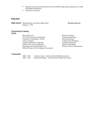  Operation of gas powered and electric sit down forklifts using clamp attachments, two forks
and pullpack attachments.
 Trained new associates.
Education
High School Mechanicsburg Area Senior High School Mechanicsburg, Pa
Diploma - 1978
Professional Training
EXEL
Microsoft Excel I Diversity Training
Excel 2003 Formulas and Functions Technical Leadership I
Essentials of Leadership I, II & III Sexual Harassment
Union Avoidance Conduct in the Workplace
Frontline Operational Leadership Coaching Performance
OSHA 10 Hr. course certification HS & E On-boarding
Developing The Leader Within You I Effective Team Communication
Difficult People In The Workplace Environment
Community
2000 – 2010 Volunteer Coach – Red Land Girls Softball Association
2008 – 2010 Equipment Manager – Red Land Girls Softball Association
 