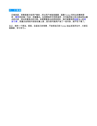 六、片尾曲

 归根到底，背景是展示给用户看的，所以用户体验很重要，就像 Twitter 所传达的精神那
 样，精简你的每一句话，把握重点。在背景制作中同样适用，尽可能用较少的元素呈现出重
 点的内容，突出你要表达的元素。如果需要表达的信息很多，我们就要考虑构图与人的阅
 读习惯 ，把重点呈现的内容放在最上面，因为很可能用户读了一些内容，就不往下看了。

总之，制作一个简洁、美观、合适自己的背景，不妨把自己的 Twitter 地址发到评论中，大家互
相踩踩，学习学习 a
 