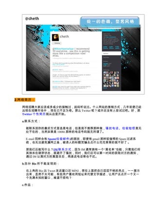 2.网络简历：

  网络招聘大家应该或多或少的接触过，起码听说过。个人网站的推销方式，几年前便已经
  出现在招聘市场中 ，现在已不足为奇。那么 Twitter 呢？或许还没有人尝试过吧。好，那
  Twitter 个性简历 就从这里开始。

  a.联系方式：

   能联系到你的最好方式首选是电话，但是我不推荐那样做，骚扰电话、垃圾短信是无
   处不在的，当然如果是 10086 那样的电话号码就无所谓了。

   E-mail 同样会有 Spam(垃圾邮件)的困扰，即便有 gmail 那样较强悍的 Spam 过滤系
   统，也无法避免漏网之鱼，被诱人的标题党骗去点什么花花草草的就不好了 。

   那我们还能写什么？IM 联系方式，因为 IM 通常拥有一个“黑名单”功能，只需我们将
   其抹杀在萌芽状态，就避开了骚扰，同时，我们还可以第一时间的获取对方的通知，
   通过 IM 认清对方的真面目后，再递送电话等也不迟。

  b.弥补 Bio 所不能呈现的：

   右上角的 Bio 比 Tweet 发送窗口还 MINI，想在上面把自己滔滔不绝的亮点，一一展示
   出来，显然不太可能，有些用户喜欢用短址来代替文字描述，让用户去点开一个又一
   个充满未知的窗口，难道不烦吗？

  c.作品：
 