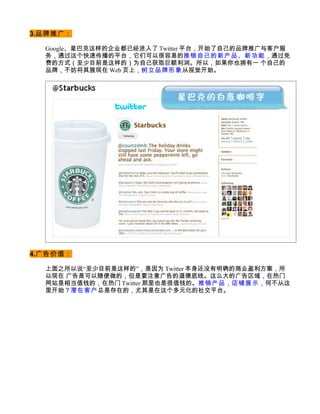 3.品牌推广：

  Google、星巴克这样的企业都已经进入了 Twitter 平台，开始了自己的品牌推广与客户服
  务，通过这个快速传播的平台，它们可以很容易的推销自己的新产品、新功能，通过免
  费的方式（至少目前是这样的）为自己获取巨额利润。所以，如果你也拥有一 个自己的
  品牌，不妨将其展现在 Web 页上，树立品牌形象 从视觉开始。




4.广告价值：

  上面之所以说“至少目前是这样的”，是因为 Twitter 本身还没有明确的商业盈利方案，所
  以现在 广告是可以随便做的，但是要注意广告的道德底线。这么大的广告区域，在热门
  网站是相当值钱的，在热门 Twitter 那里也是很值钱的。推销产品，店铺展示，何不从这
  里开始？潜在客户 总是存在的，尤其是在这个多元化的社交平台。
 