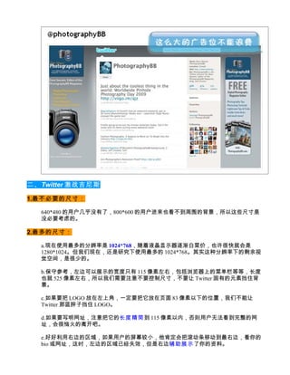 二、Twitter 激战吉尼斯

1.最不必要的尺寸：

  640*480 的用户几乎没有了，800*600 的用户进来也看不到周围的背景，所以这些尺寸是
  没必要考虑的。

2.最多的尺寸：

  a.现在使用最多的分辨率是 1024*768，随着液晶显示器逐渐白菜价，也许很快就会是
  1280*1024。但我们现在，还是研究下使用最多的 1024*768。其实这种分辨率下的剩余视
  觉空间，是很少的。

  b.保守参考，左边可以展示的宽度只有 115 像素左右，包括浏览器上的菜单栏等等，长度
  也就 525 像素左右，所以我们需要注意不要控制尺寸，不要让 Twitter 固有的元素挡住背
  景。

  c.如果要把 LOGO 放在左上角，一定要把它放在页面 83 像素以下的位置，我们不能让
  Twitter 那蓝胖子挡住 LOGO。

  d.如果要写明网址，注意把它的长度精简到 115 像素以内，否则用户无法看到完整的网
  址，会很恼火的离开吧。

  e.好好利用右边的区域，如果用户的屏幕较小，他肯定会把滚动条移动到最右边，看你的
  bio 或网址，这时，左边的区域已经失效，但是右边辅助展示 了你的资料。
 