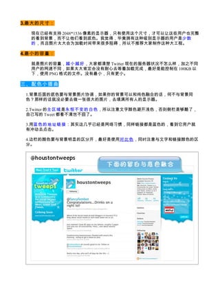 3.最大的尺寸：

  现在已经有支持 2048*1536 像素的显示器，只有使用这个尺寸，才可以让这些用户也完整
  的看到背景，而不让他们看到底色。我觉得，毕竟拥有这种级别显示器的用户是少数
  的 ，而且图片太大会为加载时间带来很多阻碍，所以不推荐大家制作这种大工程。

4.最小的容量：

  就是图片的容量，越小越好，大家都清楚 Twitter 现在的服务器状况不怎么样，加之不同
  用户的网速不同，如果太大肯定会没有耐心去等着加载完成，最好是能控制在 100KB 以
  下，使用 PNG 格式的文件。没有最小，只有更小。

三、配色小插曲

 1.背景后面的底色要与背景图片协调，如果你的背景可以和纯色融合的话，何不与背景同
 色？那样的话就没必要去做一张很大的图片，去填满所有人的显示器。

 2.Twitter 的主区域是永恒不变的白色，所以注意文字颜色避开浅色，否则侧栏是够酷了，
 自己写的 Tweet 都看不清岂不囧了。

 3.用蓝色的地址链接：其实这几乎已经是网络习惯，同样链接都是蓝色的，看到它用户就
 有冲动去点击。

 4.边栏的颜色要与背景明显的区分开，最好是使用对比色，同时注意与文字和链接颜色的区
 分。
 