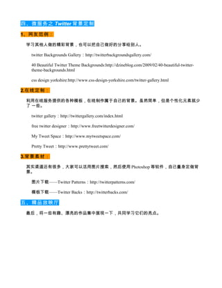 四、微服务之 Twitter 背景定制

1、网友范例：

 学习其他人做的精彩背景，也可以把自己做好的分享给别人。

  twitter Backgrounds Gallery：http://twitterbackgroundsgallery.com/

  40 Beautiful Twitter Theme Backgrounds:http://dzineblog.com/2009/02/40-beautiful-twitter-
  theme-backgrounds.html

  css design yorkshire:http://www.css-design-yorkshire.com/twitter-gallery.html

2.在线定制：

 利用在线服务提供的各种模板，在线制作属于自己的背景。虽然简单，但是个性化元素就少
 了 一些。

  twitter gallery：http://twittergallery.com/index.html

  free twitter designer：http://www.freetwitterdesigner.com/

  My Tweet Space：http://www.mytweetspace.com/

  Pretty Tweet：http://www.prettytweet.com/

3.背景素材：

 其实渠道还有很多，大家可以活用图片搜索，然后使用 Photoshop 等软件，自己量身定做背
 景。

  图片下载——Twitter Patterns：http://twitterpatterns.com/

  模板下载——Twitter Backs：http://twitterbacks.com/

五、精品放映厅

 最后，将一些有趣、漂亮的作品集中展现一下，共同学习它们的亮点。
 