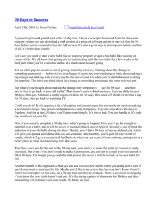 30 Days to Success

April 14th, 2005 by Steve Pavlina              Email this article to a friend


A powerful personal growth tool is the 30-day trial. This is a concept I borrowed from the shareware
industry, where you can download a trial version of a piece of software and try it out risk-free for 30
days before you’re required to buy the full version. It’s also a great way to develop new habits, and best
of all, it’s brain-dead simple.

Let’s say you want to start a new habit like an exercise program or quit a bad habit like sucking on
cancer sticks. We all know that getting started and sticking with the new habit for a few weeks is the
hard part. Once you’ve overcome inertia, it’s much easier to keep going.

Yet we often psyche ourselves out of getting started by mentally thinking about the change as
something permanent — before we’ve even begun. It seems too overwhelming to think about making a
big change and sticking with it every day for the rest of your life when you’re still habituated to doing
the opposite. The more you think about the change as something permanent, the more you stay put.

But what if you thought about making the change only temporarily — say for 30 days — and then
you’re free to go back to your old habits? That doesn’t seem so hard anymore. Exercise daily for just
30 days, then quit. Maintain a neatly organized desk for 30 days, then slack off. Read for an hour a day
for 30 days, then go back to watching TV.

Could you do it? It still requires a bit of discipline and commitment, but not nearly so much as making
a permanent change. Any perceived deprivation is only temporary. You can count down the days to
freedom. And for at least 30 days, you’ll gain some benefit. It’s not so bad. You can handle it. It’s only
one month out of your life.

Now if you actually complete a 30-day trial, what’s going to happen? First, you’ll go far enough to
establish it as a habit, and it will be easier to maintain than it was to begin it. Secondly, you’ll break the
addiction of your old habit during this time. Thirdly, you’ll have 30 days of success behind you, which
will give you greater confidence that you can continue. And fourthly, you’ll gain 30 days worth of
results, which will give you practical feedback on what you can expect if you continue, putting you in a
better place to make informed long-term decisions.

Therefore, once you hit the end of the 30-day trial, your ability to make the habit permanent is vastly
increased. But even if you aren’t ready to make it permanent, you can opt to extend your trial period to
60 or 90 days. The longer you go with the trial period, the easier it will be to lock in the new habit for
life.

Another benefit of this approach is that you can use it to test new habits where you really aren’t sure if
you’d even want to continue for life. Maybe you’d like to try a new diet, but you don’t know if you’d
find it too restrictive. In that case, do a 30-day trial and then re-evaluate. There’s no shame in stopping
if you know the new habit doesn’t suit you. It’s like trying a piece of shareware for 30 days and then
uninstalling it if it doesn’t suit your needs. No harm, no foul.
 